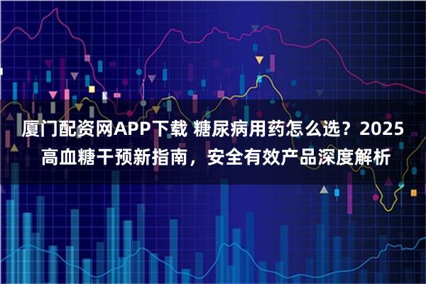 厦门配资网APP下载 糖尿病用药怎么选？2025 高血糖干预新指南，安全有效产品深度解析