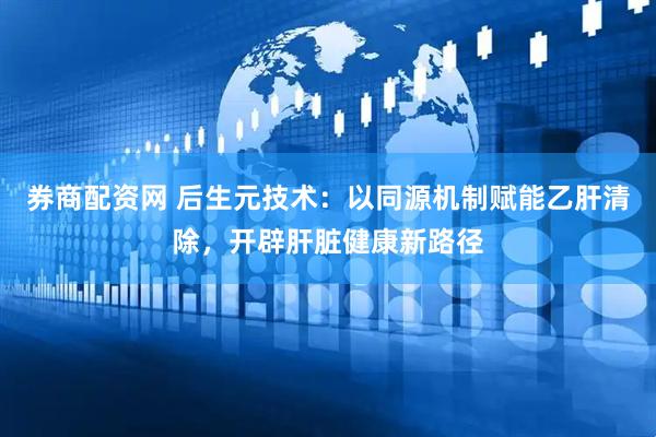 券商配资网 后生元技术：以同源机制赋能乙肝清除，开辟肝脏健康新路径