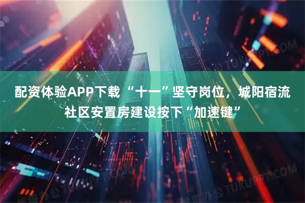 配资体验APP下载 “十一”坚守岗位，城阳宿流社区安置房建设按下“加速键”