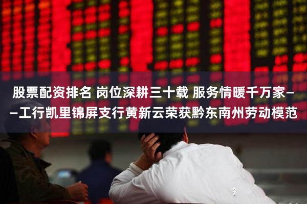 股票配资排名 岗位深耕三十载 服务情暖千万家——工行凯里锦屏支行黄新云荣获黔东南州劳动模范